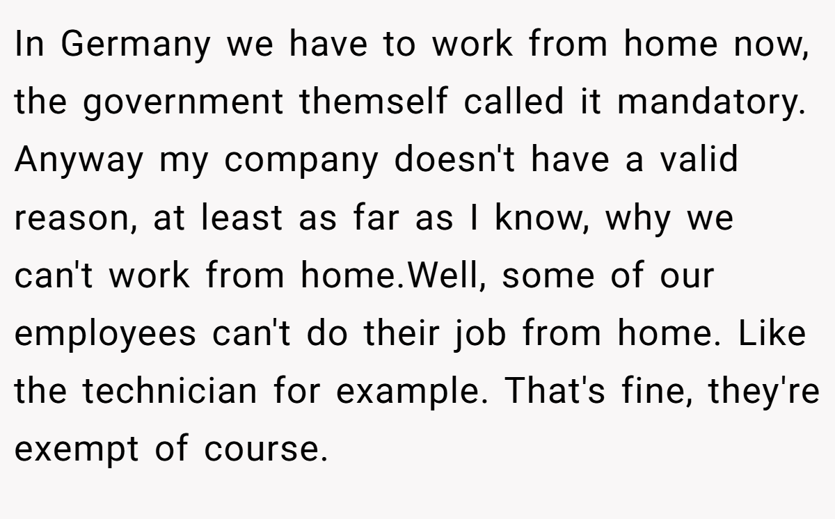 In Germany we have to work from home now, the government themself called it mandatory. Anyway my company doesn't have a valid reason, at least as far as I know, why we can't work from home.Well, some of our employees can't do their job from home. Like the technician for example. That's fine, they're exempt of course.