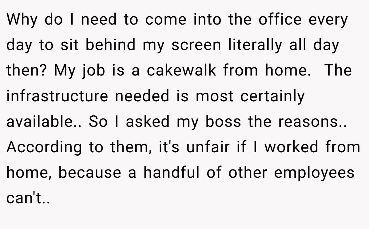 Why do I need to come into the office every day to sit behind my screen literally all day then? My job is a cakewalk from home.  The infrastructure needed is most certainly available.. So I asked my boss the reasons.. According to them, it's unfair if I worked from home, because a handful of other employees can't..