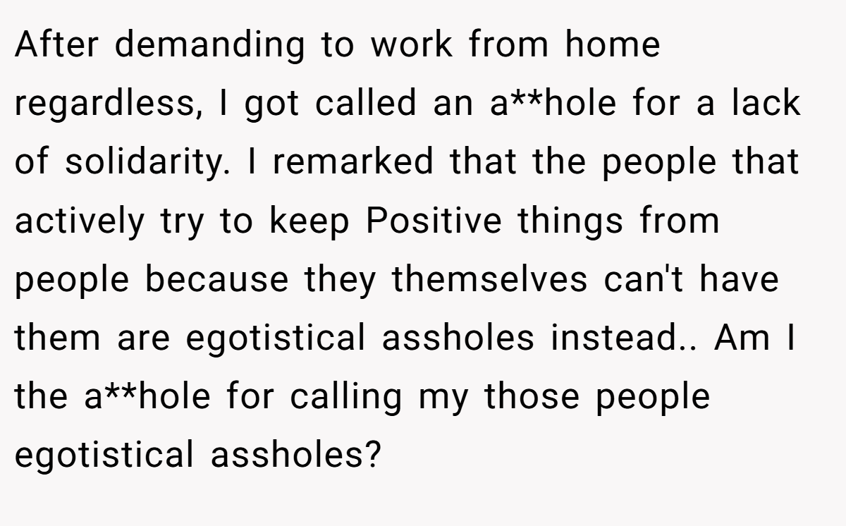 After demanding to work from home regardless, I got called an a**hole for a lack of solidarity. I remarked that the people that actively try to keep Positive things from people because they themselves can't have them are egotistical assholes instead.. Am I the a**hole for calling my those people egotistical assholes?