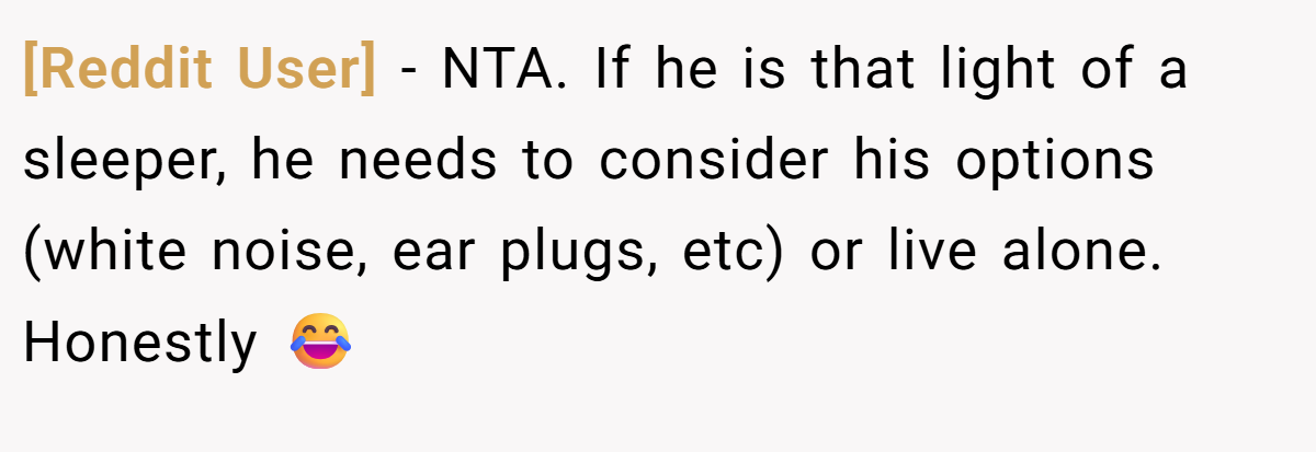 [Reddit User] − NTA. If he is that light of a sleeper, he needs to consider his options (white noise, ear plugs, etc) or live alone. Honestly 😂