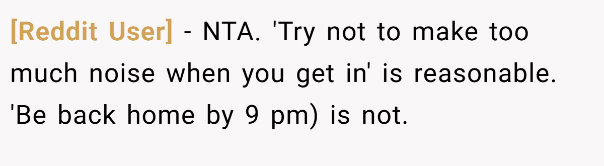 [Reddit User] − NTA. 'Try not to make too much noise when you get in' is reasonable. 'Be back home by 9 pm) is not.