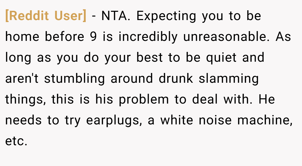 [Reddit User] − NTA. Expecting you to be home before 9 is incredibly unreasonable. As long as you do your best to be quiet and aren't stumbling around drunk slamming things, this is his problem to deal with. He needs to try earplugs, a white noise machine, etc.