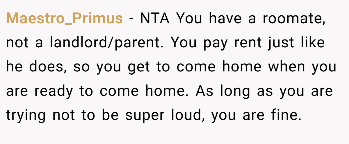 Maestro_Primus − NTA You have a roomate, not a landlord/parent. You pay rent just like he does, so you get to come home when you are ready to come home. As long as you are trying not to be super loud, you are fine.