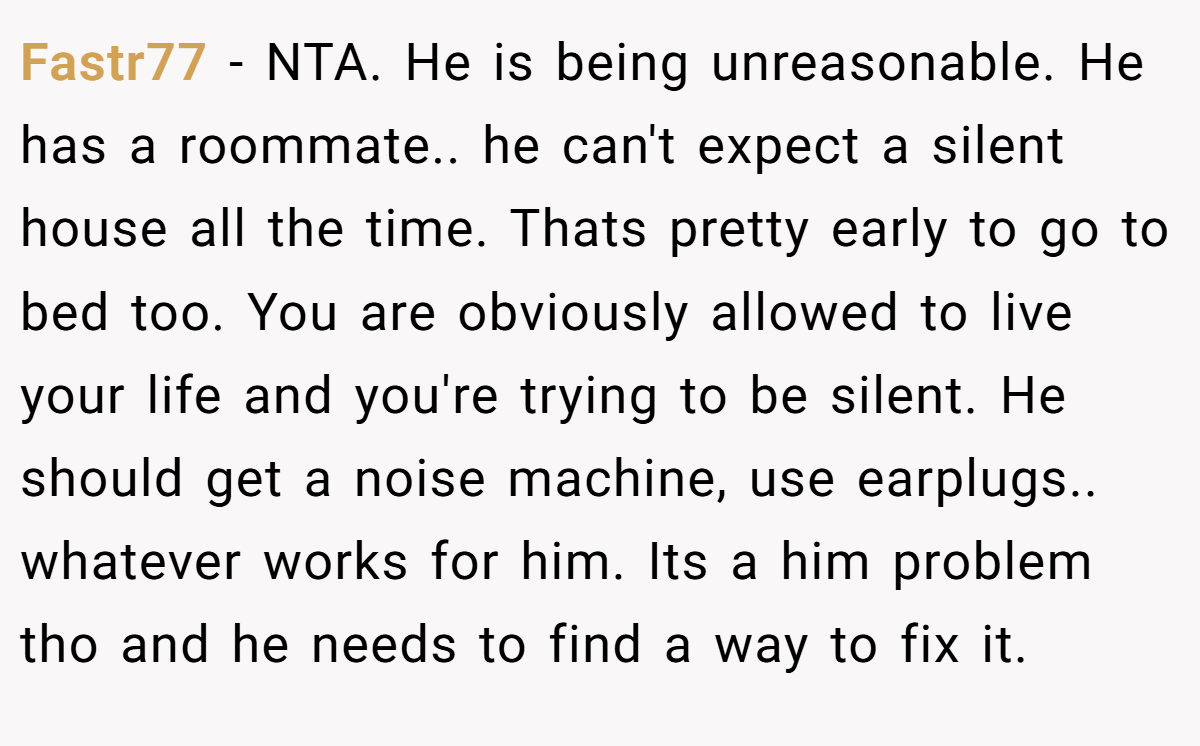 Fastr77 − NTA. He is being unreasonable. He has a roommate.. he can't expect a silent house all the time. Thats pretty early to go to bed too. You are obviously allowed to live your life and you're trying to be silent. He should get a noise machine, use earplugs.. whatever works for him. Its a him problem tho and he needs to find a way to fix it.