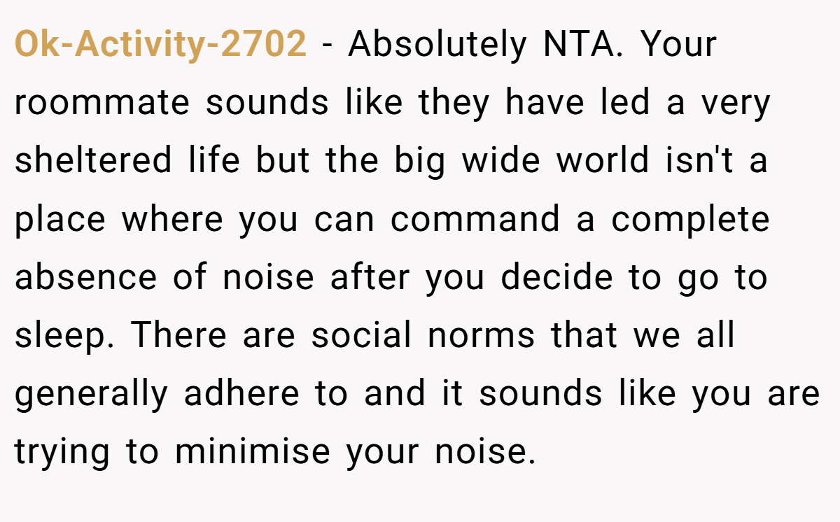 Ok-Activity-2702 − Absolutely NTA. Your roommate sounds like they have led a very sheltered life but the big wide world isn't a place where you can command a complete absence of noise after you decide to go to sleep. There are social norms that we all generally adhere to and it sounds like you are trying to minimise your noise.