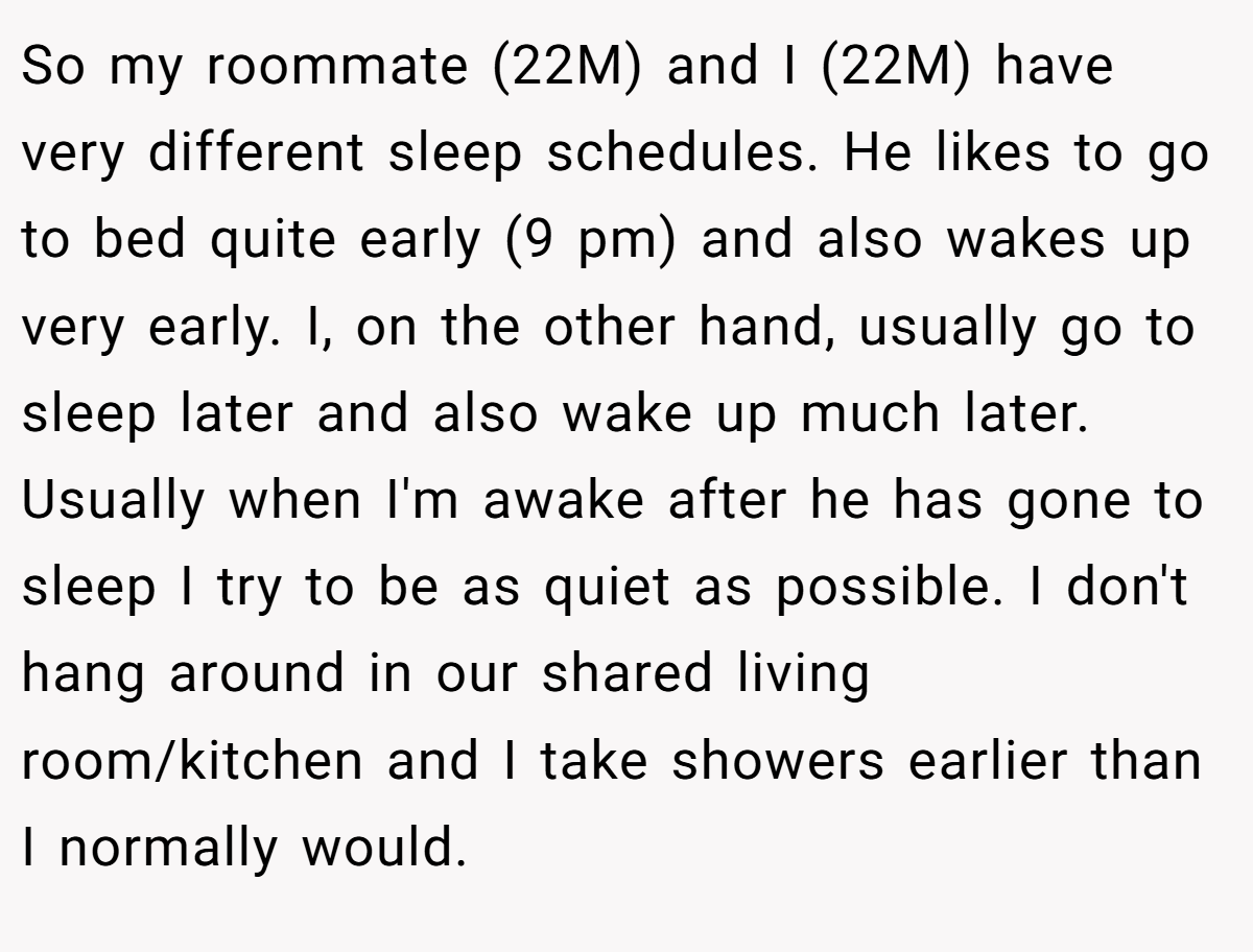 So my roommate (22M) and I (22M) have very different sleep schedules. He likes to go to bed quite early (9 pm) and also wakes up very early. I, on the other hand, usually go to sleep later and also wake up much later. Usually when I'm awake after he has gone to sleep I try to be as quiet as possible. I don't hang around in our shared living room/kitchen and I take showers earlier than I normally would.