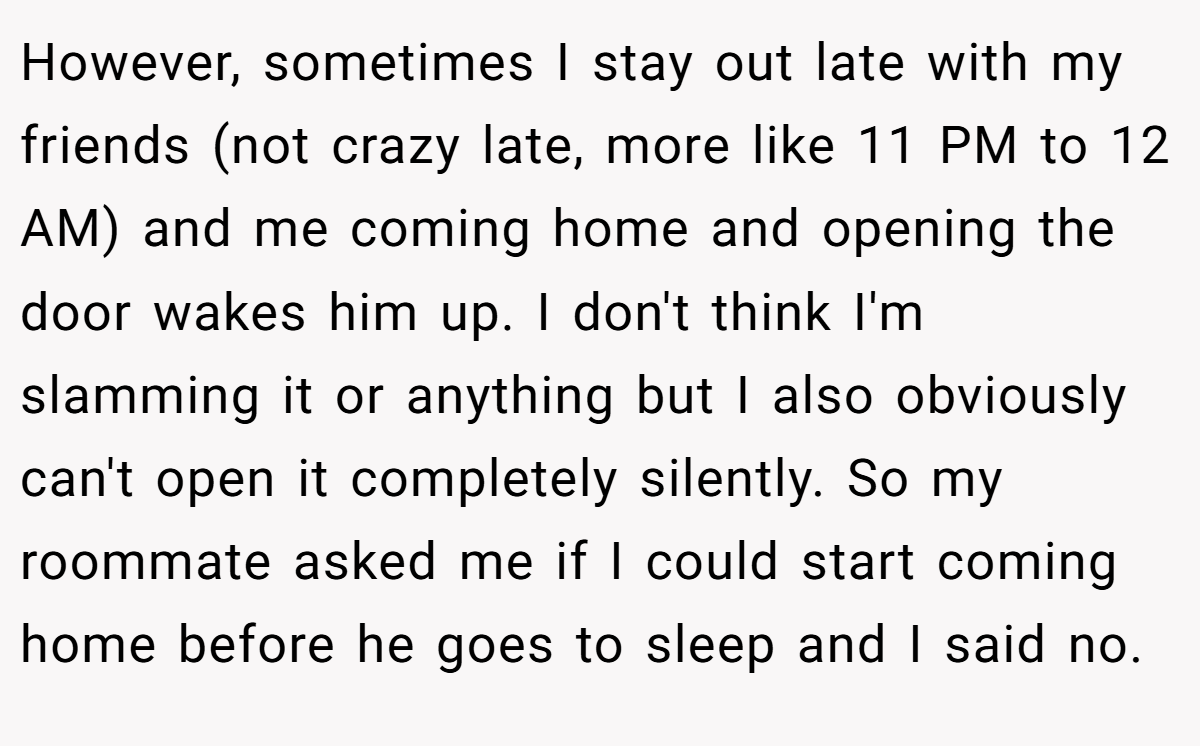 However, sometimes I stay out late with my friends (not crazy late, more like 11 PM to 12 AM) and me coming home and opening the door wakes him up. I don't think I'm slamming it or anything but I also obviously can't open it completely silently. So my roommate asked me if I could start coming home before he goes to sleep and I said no.