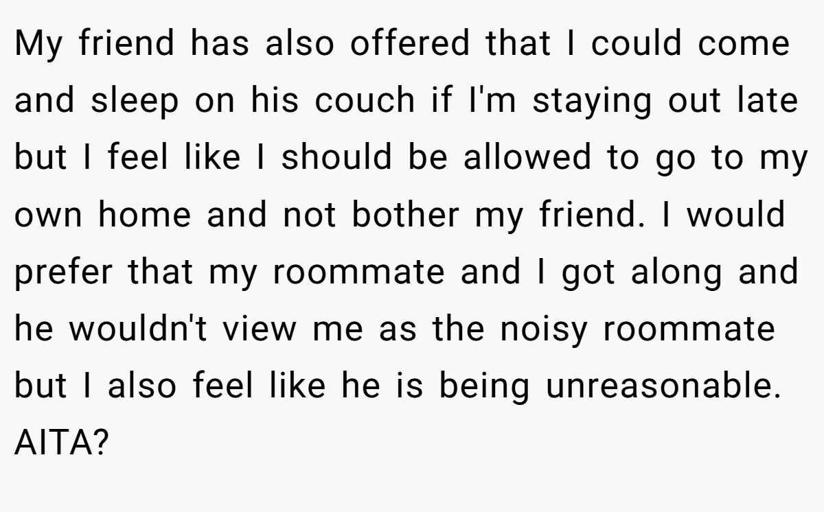 My friend has also offered that I could come and sleep on his couch if I'm staying out late but I feel like I should be allowed to go to my own home and not bother my friend. I would prefer that my roommate and I got along and he wouldn't view me as the noisy roommate but I also feel like he is being unreasonable. AITA?