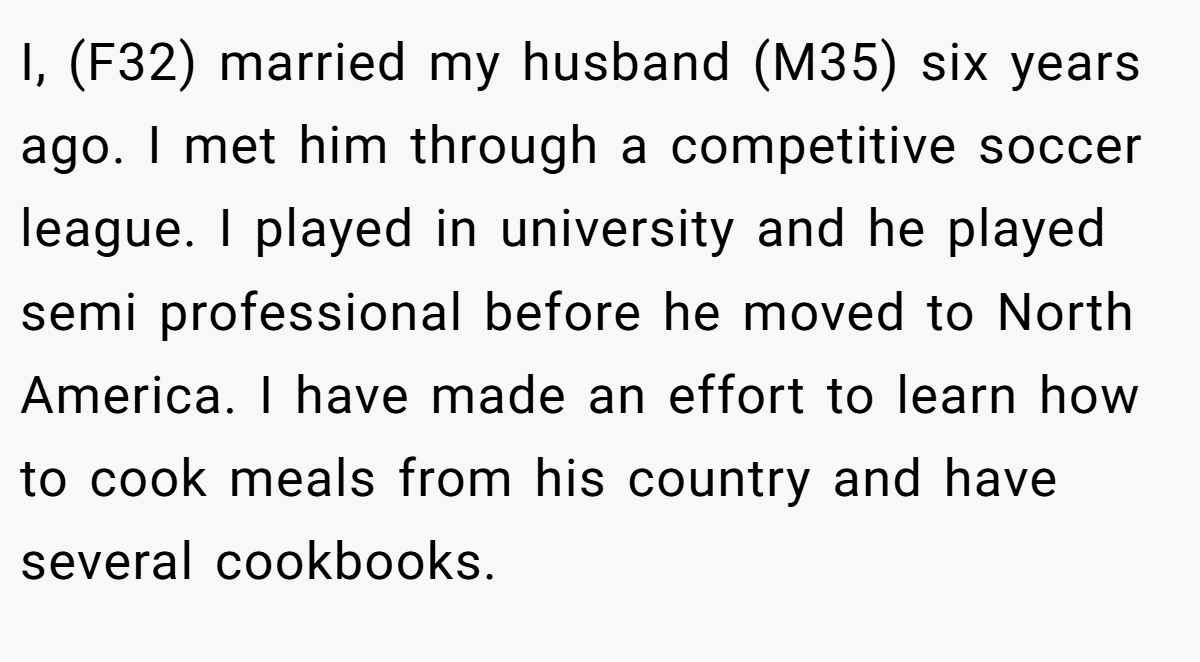I, (F32) married my husband (M35) six years ago. I met him through a competitive soccer league. I played in university and he played semi professional before he moved to North America. I have made an effort to learn how to cook meals from his country and have several cookbooks.