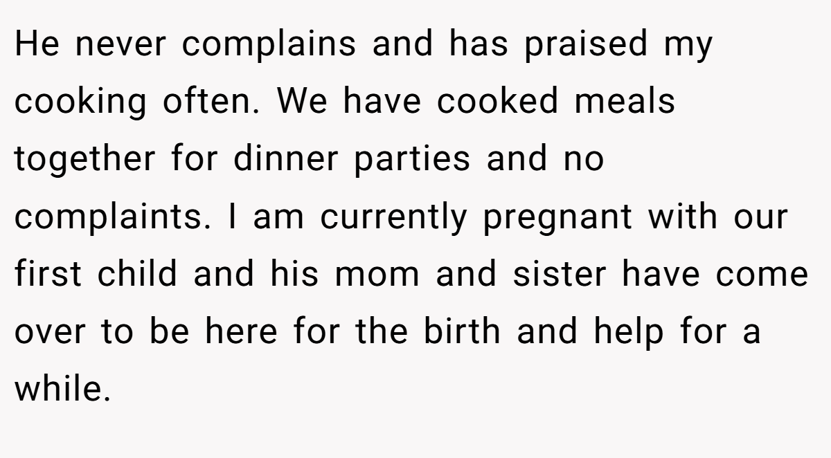 He never complains and has praised my cooking often. We have cooked meals together for dinner parties and no complaints. I am currently pregnant with our first child and his mom and sister have come over to be here for the birth and help for a while.