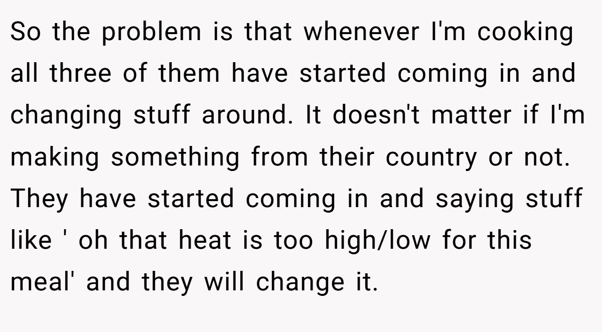 So the problem is that whenever I'm cooking all three of them have started coming in and changing stuff around. It doesn't matter if I'm making something from their country or not. They have started coming in and saying stuff like ' oh that heat is too high/low for this meal' and they will change it.