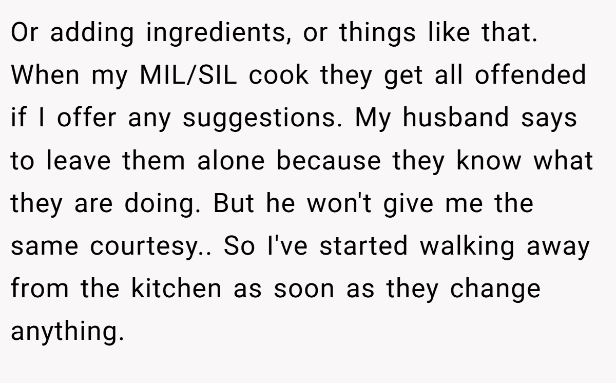 Or adding ingredients, or things like that. When my MIL/SIL cook they get all offended if I offer any suggestions. My husband says to leave them alone because they know what they are doing. But he won't give me the same courtesy.. So I've started walking away from the kitchen as soon as they change anything.