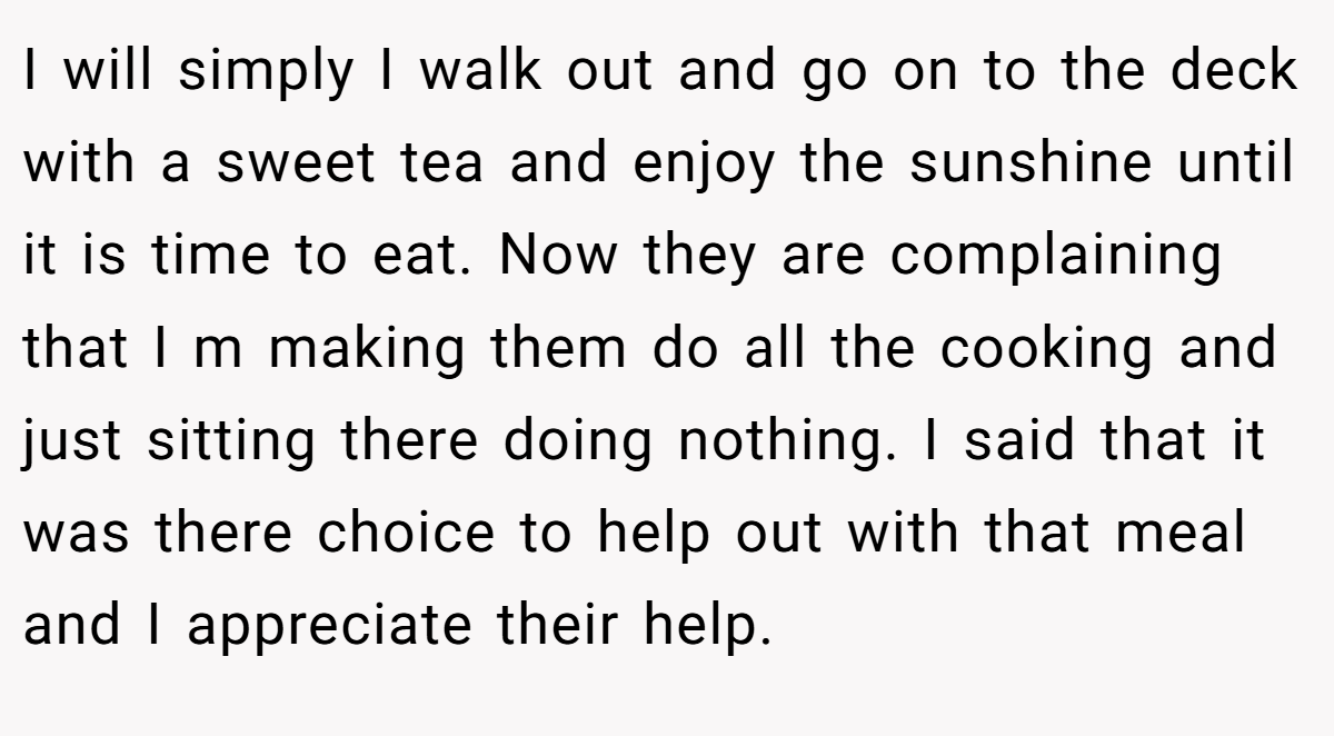 I will simply I walk out and go on to the deck with a sweet tea and enjoy the sunshine until it is time to eat. Now they are complaining that I m making them do all the cooking and just sitting there doing nothing. I said that it was there choice to help out with that meal and I appreciate their help.