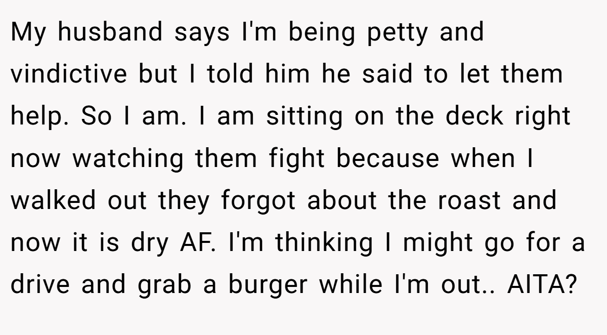 My husband says I'm being petty and vindictive but I told him he said to let them help. So I am. I am sitting on the deck right now watching them fight because when I walked out they forgot about the roast and now it is dry AF. I'm thinking I might go for a drive and grab a burger while I'm out.. AITA?