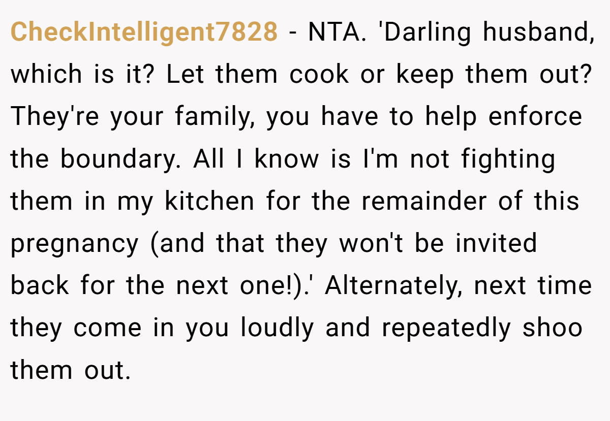 CheckIntelligent7828 - NTA. 'Darling husband, which is it? Let them cook or keep them out? They're your family, you have to help enforce the boundary. All I know is I'm not fighting them in my kitchen for the remainder of this pregnancy (and that they won't be invited back for the next one!).' Alternately, next time they come in you loudly and repeatedly shoo them out.