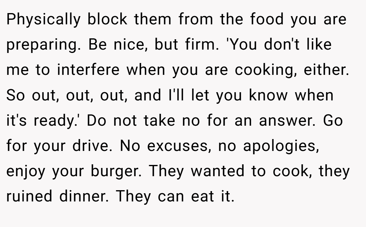 Physically block them from the food you are preparing. Be nice, but firm. 'You don't like me to interfere when you are cooking, either. So out, out, out, and I'll let you know when it's ready.' Do not take no for an answer. Go for your drive. No excuses, no apologies, enjoy your burger. They wanted to cook, they ruined dinner. They can eat it.