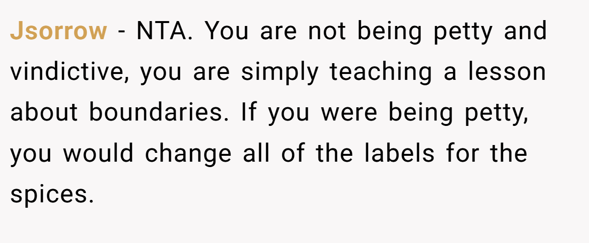 Jsorrow - NTA. You are not being petty and vindictive, you are simply teaching a lesson about boundaries. If you were being petty, you would change all of the labels for the spices.