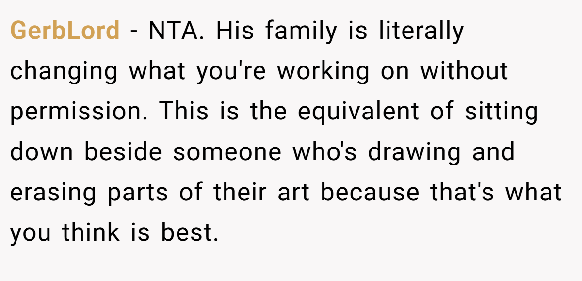 GerbLord - NTA. His family is literally changing what you're working on without permission. This is the equivalent of sitting down beside someone who's drawing and erasing parts of their art because that's what you think is best.