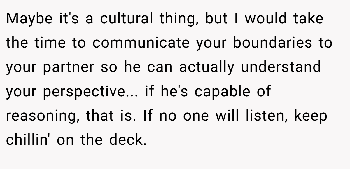 Maybe it's a cultural thing, but I would take the time to communicate your boundaries to your partner so he can actually understand your perspective... if he's capable of reasoning, that is. If no one will listen, keep chillin' on the deck.