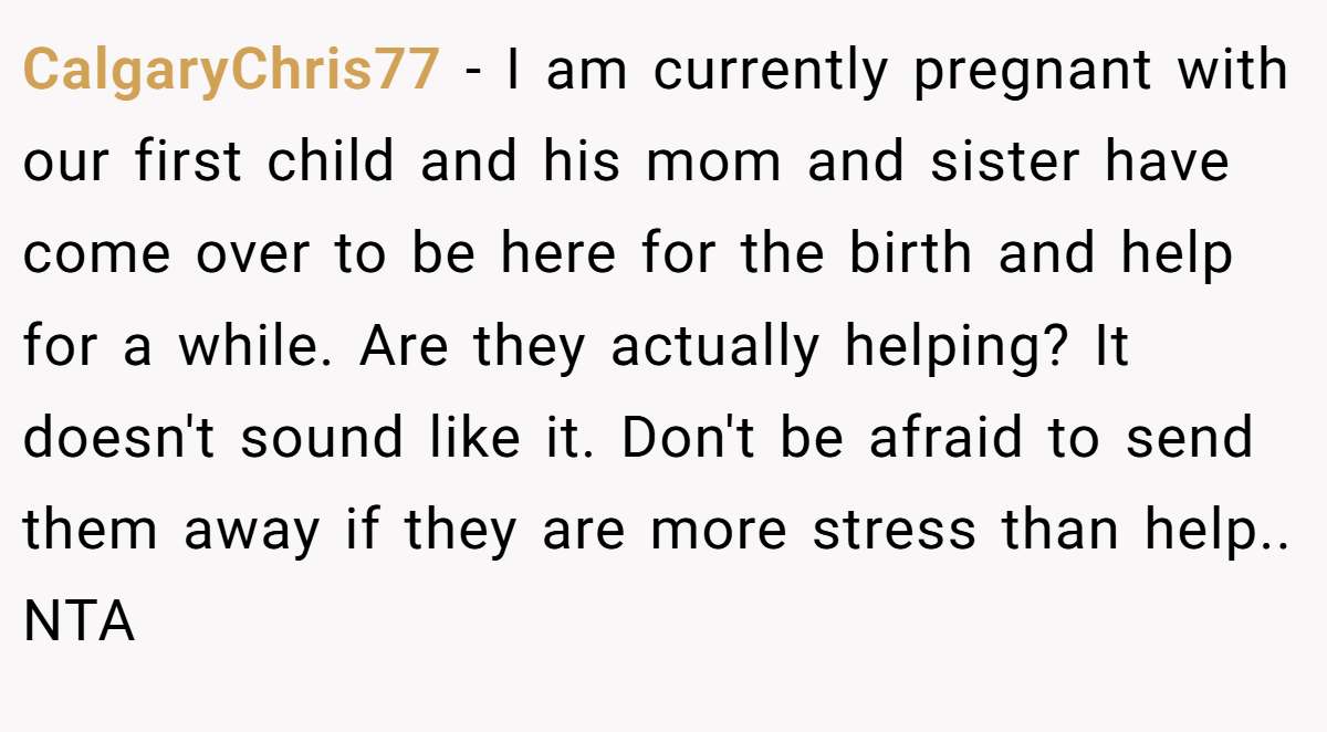 CalgaryChris77 - I am currently pregnant with our first child and his mom and sister have come over to be here for the birth and help for a while. Are they actually helping? It doesn't sound like it. Don't be afraid to send them away if they are more stress than help.. NTA