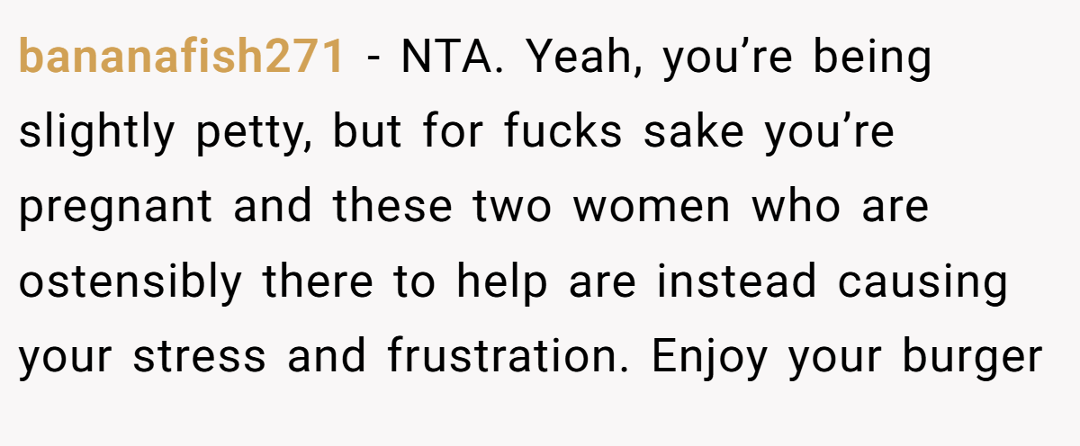 bananafish271 - NTA. Yeah, you’re being slightly petty, but for fucks sake you’re pregnant and these two women who are ostensibly there to help are instead causing your stress and frustration. Enjoy your burger
