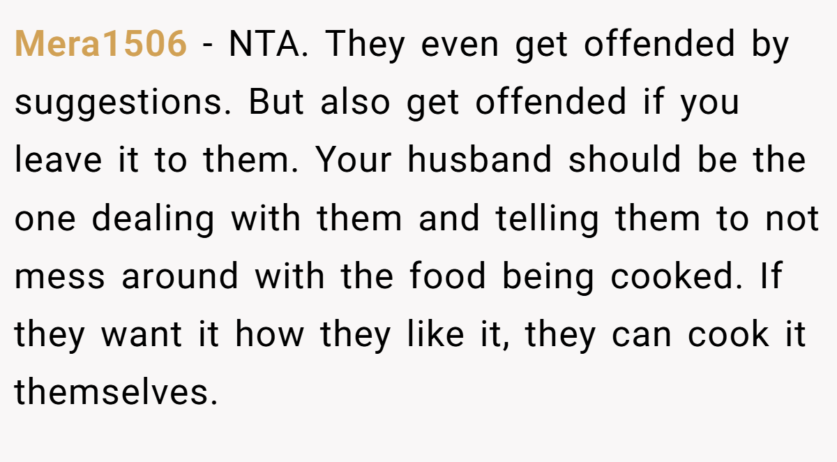 Mera1506 - NTA. They even get offended by suggestions. But also get offended if you leave it to them. Your husband should be the one dealing with them and telling them to not mess around with the food being cooked. If they want it how they like it, they can cook it themselves.