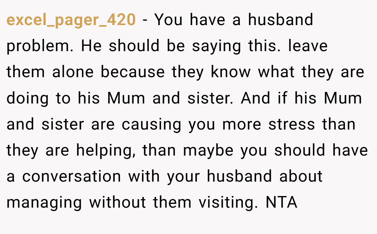 excel_pager_420 - You have a husband problem. He should be saying this. leave them alone because they know what they are doing to his Mum and sister. And if his Mum and sister are causing you more stress than they are helping, than maybe you should have a conversation with your husband about managing without them visiting. NTA