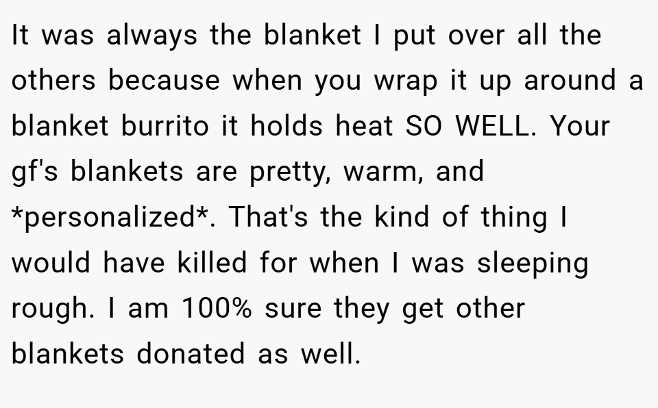 It was always the blanket I put over all the others because when you wrap it up around a blanket burrito it holds heat SO WELL. Your gf's blankets are pretty, warm, and *personalized*. That's the kind of thing I would have killed for when I was sleeping rough. I am 100% sure they get other blankets donated as well.