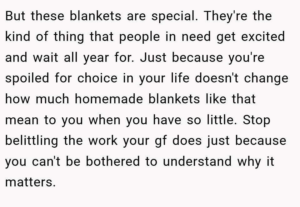 But these blankets are special. They're the kind of thing that people in need get excited and wait all year for. Just because you're spoiled for choice in your life doesn't change how much homemade blankets like that mean to you when you have so little. Stop belittling the work your gf does just because you can't be bothered to understand why it matters.
