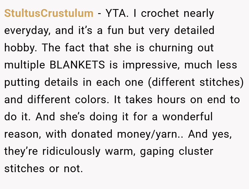 StultusCrustulum − YTA. I crochet nearly everyday, and it’s a fun but very detailed hobby. The fact that she is churning out multiple BLANKETS is impressive, much less putting details in each one (different stitches) and different colors. It takes hours on end to do it. And she’s doing it for a wonderful reason, with donated money/yarn.. And yes, they’re ridiculously warm, gaping cluster stitches or not.