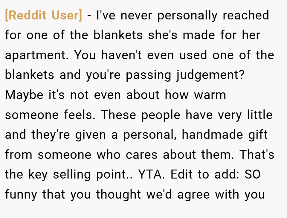 [Reddit User] − I've never personally reached for one of the blankets she's made for her apartment. You haven't even used one of the blankets and you're passing judgement? Maybe it's not even about how warm someone feels. These people have very little and they're given a personal, handmade gift from someone who cares about them. That's the key selling point.. YTA. Edit to add: SO funny that you thought we'd agree with you