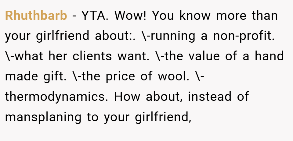 Rhuthbarb − YTA. Wow! You know more than your girlfriend about:. \-running a non-profit. \-what her clients want. \-the value of a hand made gift. \-the price of wool. \-thermodynamics. How about, instead of mansplaning to your girlfriend,