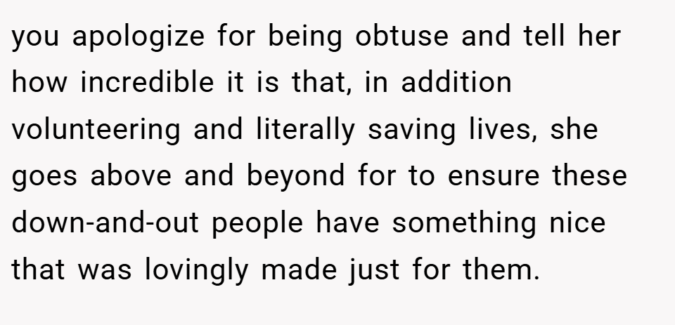 you apologize for being obtuse and tell her how incredible it is that, in addition volunteering and literally saving lives, she goes above and beyond for to ensure these down-and-out people have something nice that was lovingly made just for them.
