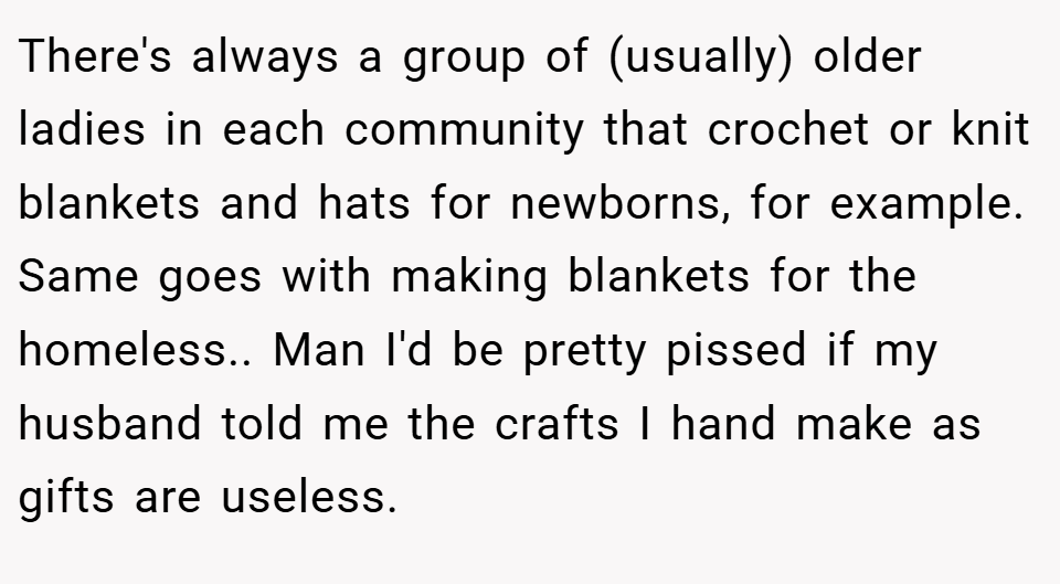 There's always a group of (usually) older ladies in each community that crochet or knit blankets and hats for newborns, for example. Same goes with making blankets for the homeless.. Man I'd be pretty pissed if my husband told me the crafts I hand make as gifts are useless.