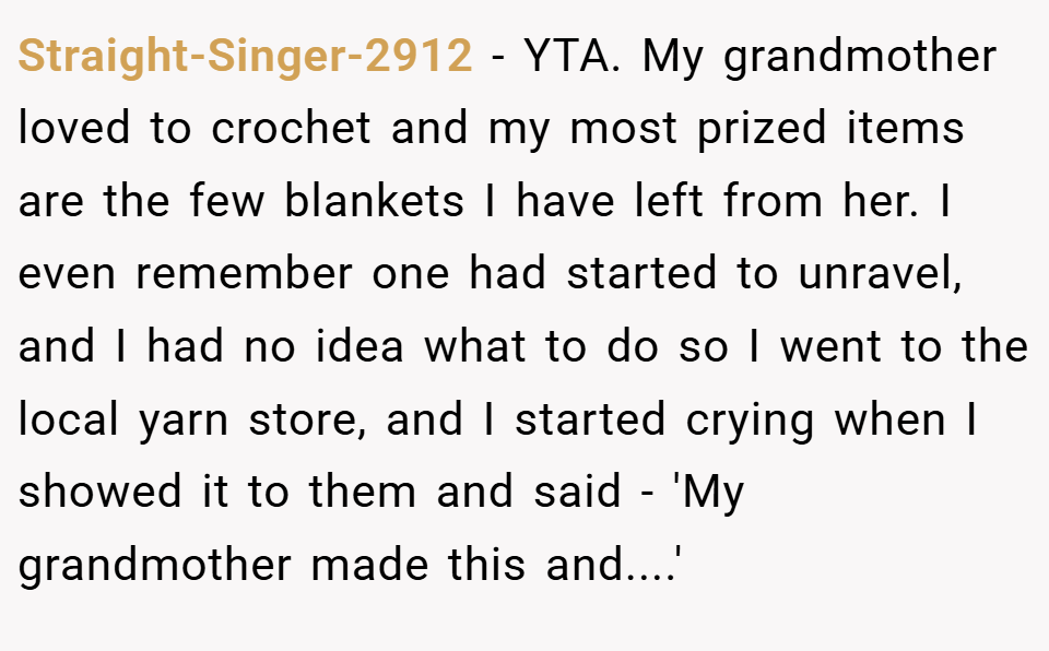Straight-Singer-2912 − YTA. My grandmother loved to crochet and my most prized items are the few blankets I have left from her. I even remember one had started to unravel, and I had no idea what to do so I went to the local yarn store, and I started crying when I showed it to them and said - 'My grandmother made this and....'