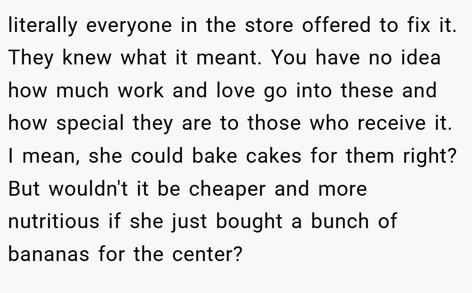 literally everyone in the store offered to fix it. They knew what it meant. You have no idea how much work and love go into these and how special they are to those who receive it. I mean, she could bake cakes for them right? But wouldn't it be cheaper and more nutritious if she just bought a bunch of bananas for the center?