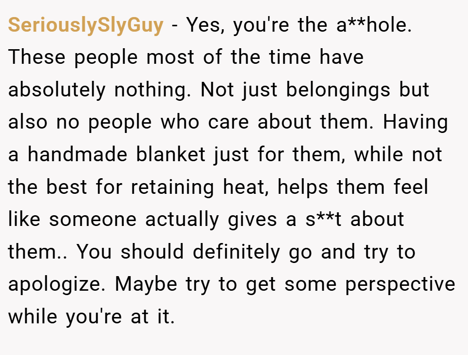 SeriouslySlyGuy − Yes, you're the a**hole. These people most of the time have absolutely nothing. Not just belongings but also no people who care about them. Having a handmade blanket just for them, while not the best for retaining heat, helps them feel like someone actually gives a s**t about them.. You should definitely go and try to apologize. Maybe try to get some perspective while you're at it.
