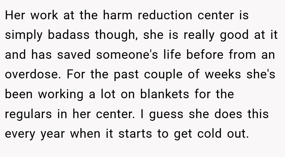 Her work at the harm reduction center is simply badass though, she is really good at it and has saved someone's life before from an overdose. For the past couple of weeks she's been working a lot on blankets for the regulars in her center. I guess she does this every year when it starts to get cold out.
