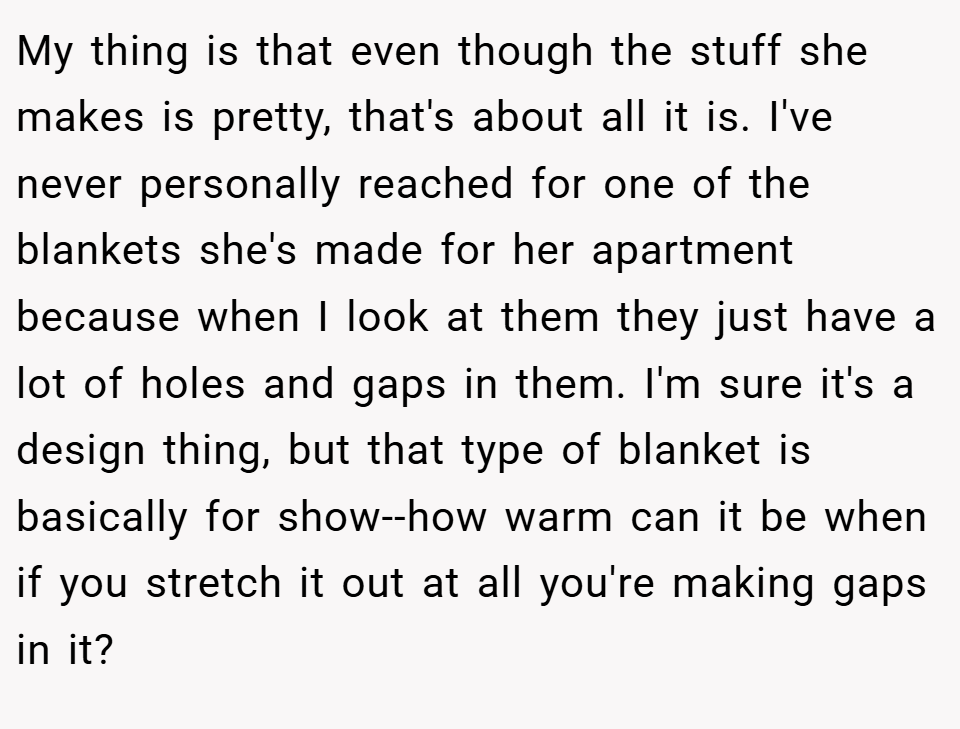 My thing is that even though the stuff she makes is pretty, that's about all it is. I've never personally reached for one of the blankets she's made for her apartment because when I look at them they just have a lot of holes and gaps in them. I'm sure it's a design thing, but that type of blanket is basically for show--how warm can it be when if you stretch it out at all you're making gaps in it?
