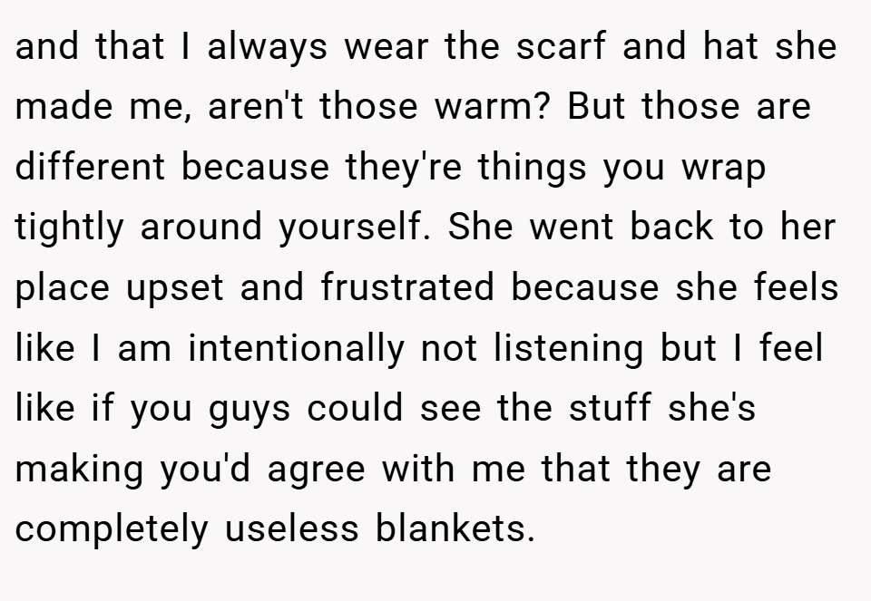 and that I always wear the scarf and hat she made me, aren't those warm? But those are different because they're things you wrap tightly around yourself. She went back to her place upset and frustrated because she feels like I am intentionally not listening but I feel like if you guys could see the stuff she's making you'd agree with me that they are completely useless blankets.