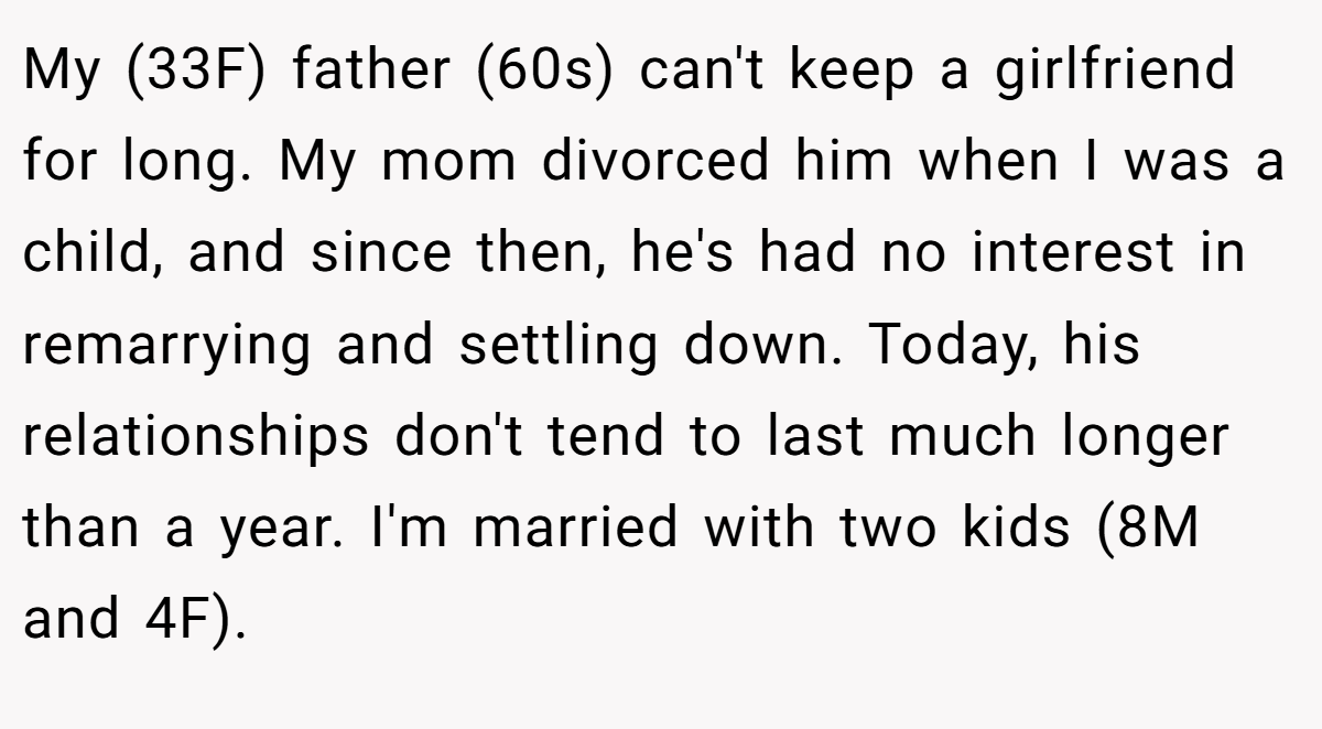 My (33F) father (60s) can't keep a girlfriend for long. My mom divorced him when I was a child, and since then, he's had no interest in remarrying and settling down. Today, his relationships don't tend to last much longer than a year. I'm married with two kids (8M and 4F).