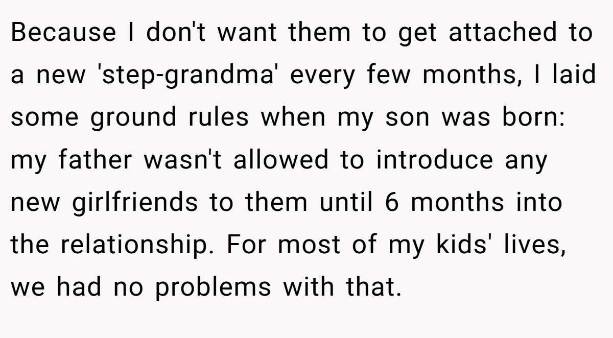 Because I don't want them to get attached to a new 'step-grandma' every few months, I laid some ground rules when my son was born: my father wasn't allowed to introduce any new girlfriends to them until 6 months into the relationship. For most of my kids' lives, we had no problems with that.