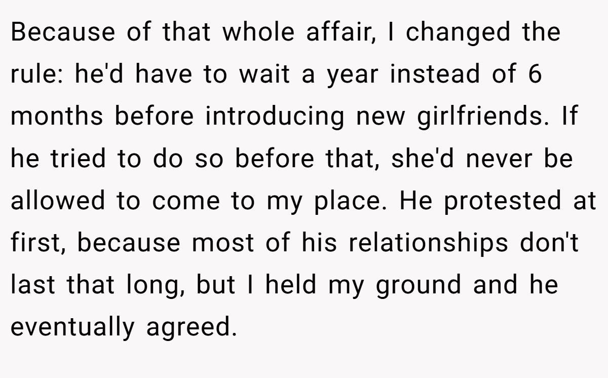Because of that whole affair, I changed the rule: he'd have to wait a year instead of 6 months before introducing new girlfriends. If he tried to do so before that, she'd never be allowed to come to my place. He protested at first, because most of his relationships don't last that long, but I held my ground and he eventually agreed.
