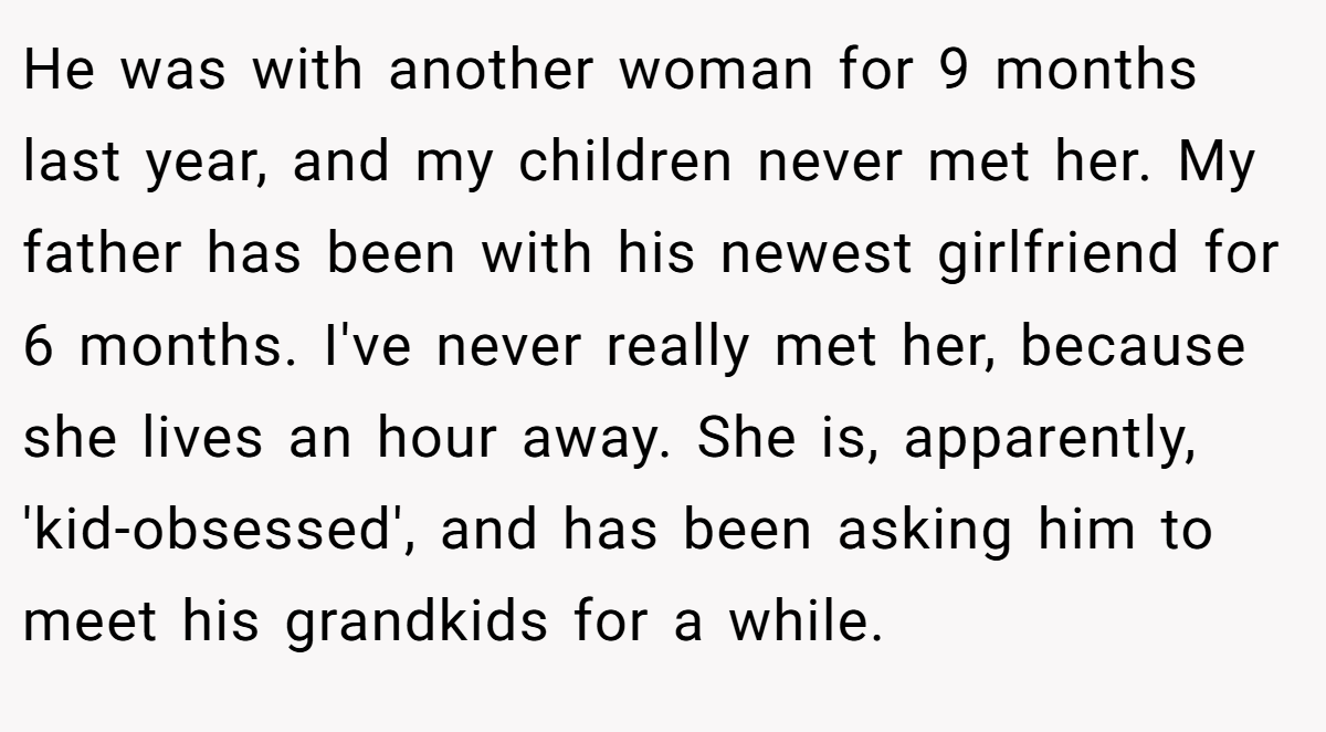 He was with another woman for 9 months last year, and my children never met her. My father has been with his newest girlfriend for 6 months. I've never really met her, because she lives an hour away. She is, apparently, 'kid-obsessed', and has been asking him to meet his grandkids for a while.