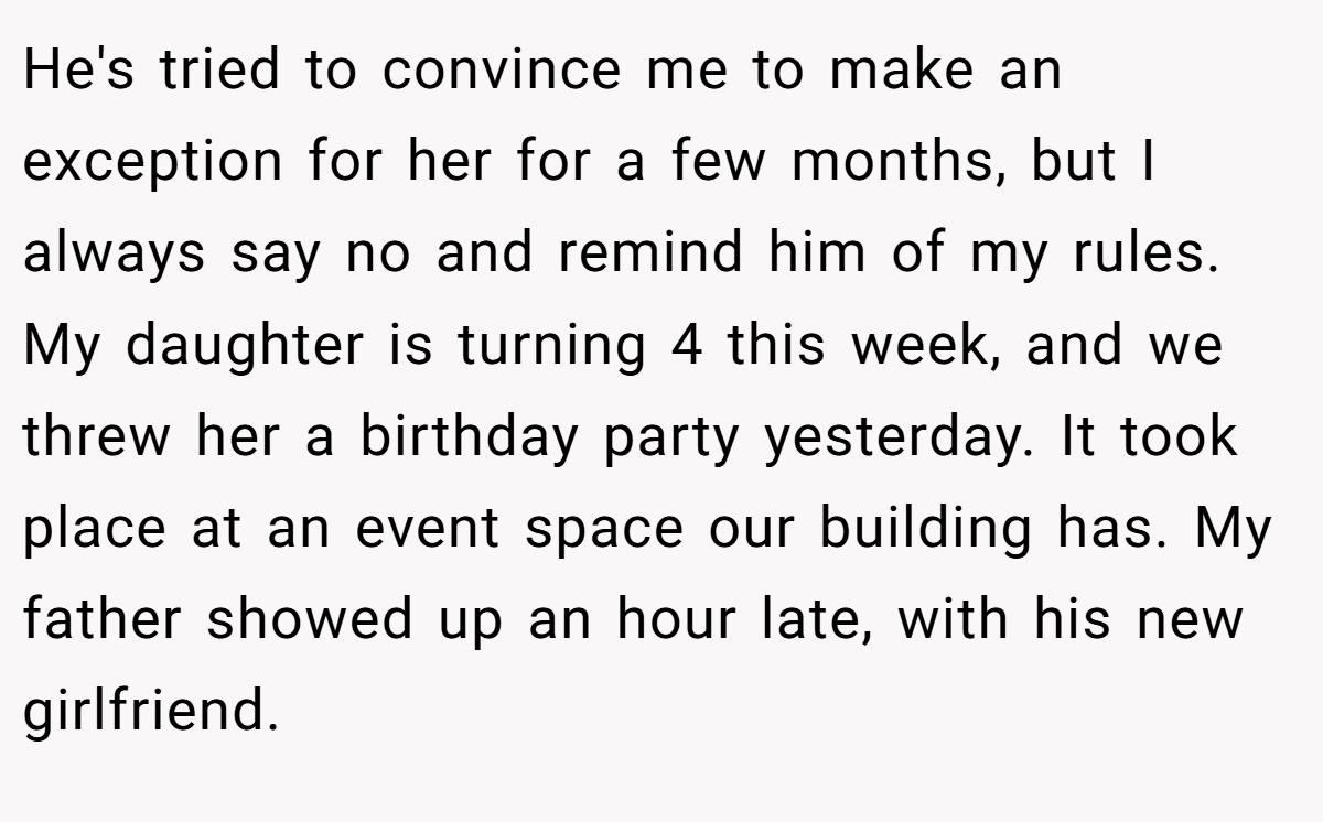 He's tried to convince me to make an exception for her for a few months, but I always say no and remind him of my rules. My daughter is turning 4 this week, and we threw her a birthday party yesterday. It took place at an event space our building has. My father showed up an hour late, with his new girlfriend.