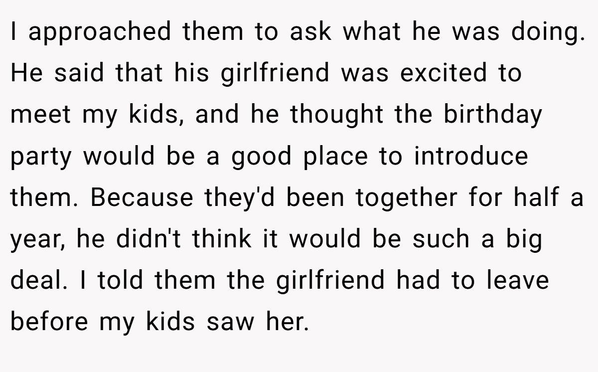 I approached them to ask what he was doing. He said that his girlfriend was excited to meet my kids, and he thought the birthday party would be a good place to introduce them. Because they'd been together for half a year, he didn't think it would be such a big deal. I told them the girlfriend had to leave before my kids saw her.