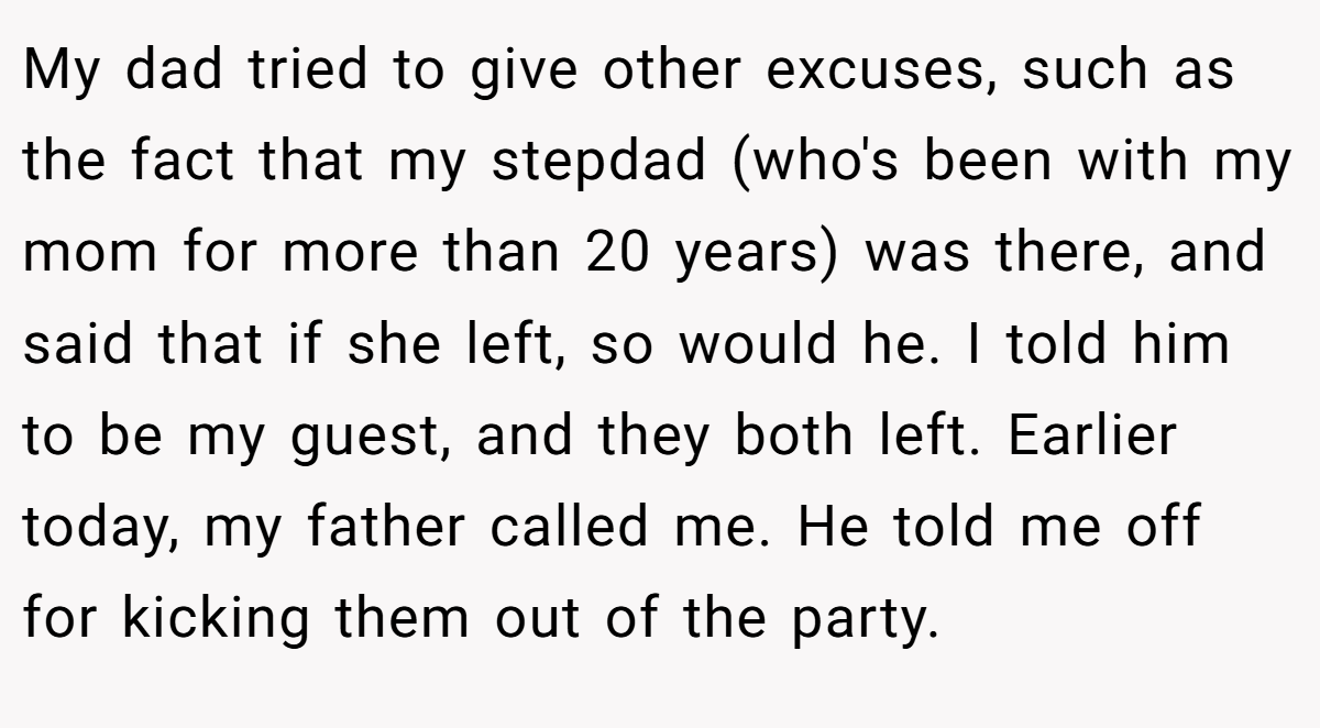My dad tried to give other excuses, such as the fact that my stepdad (who's been with my mom for more than 20 years) was there, and said that if she left, so would he. I told him to be my guest, and they both left. Earlier today, my father called me. He told me off for kicking them out of the party.