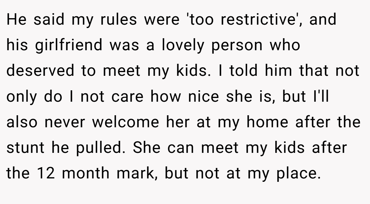 He said my rules were 'too restrictive', and his girlfriend was a lovely person who deserved to meet my kids. I told him that not only do I not care how nice she is, but I'll also never welcome her at my home after the stunt he pulled. She can meet my kids after the 12 month mark, but not at my place.