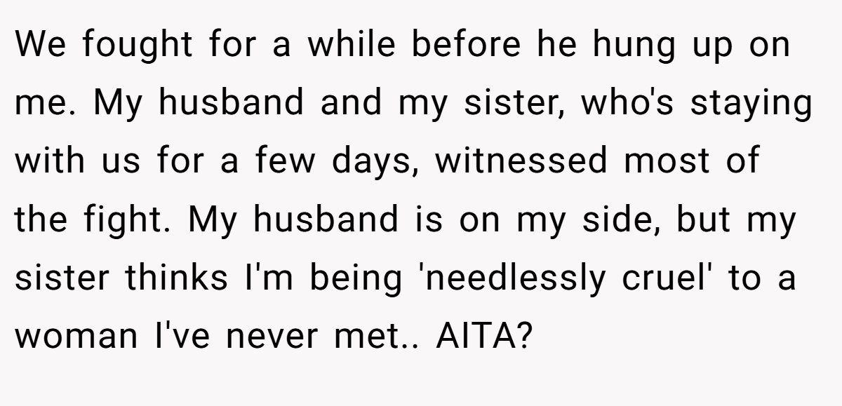 We fought for a while before he hung up on me. My husband and my sister, who's staying with us for a few days, witnessed most of the fight. My husband is on my side, but my sister thinks I'm being 'needlessly cruel' to a woman I've never met.. AITA?
