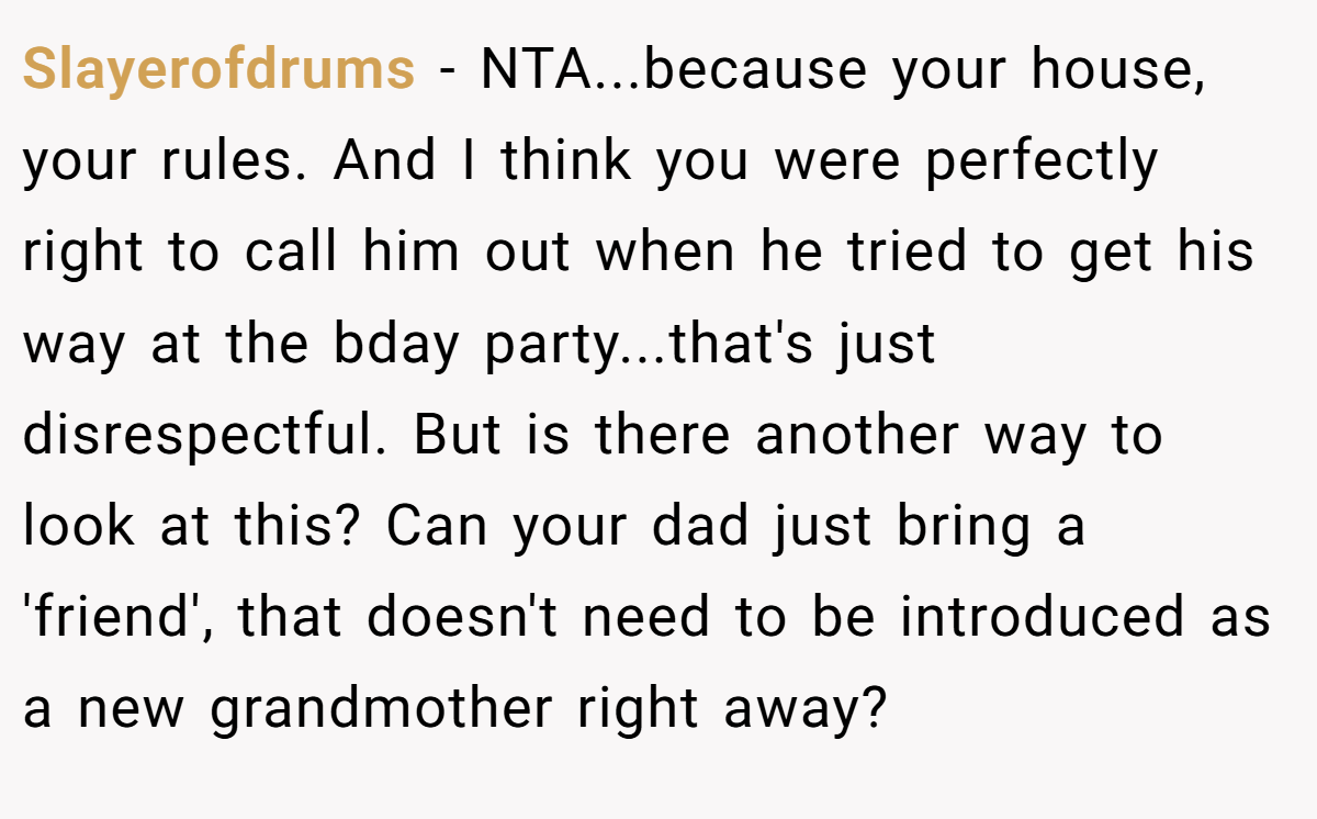 Slayerofdrums - NTA...because your house, your rules. And I think you were perfectly right to call him out when he tried to get his way at the bday party...that's just disrespectful. But is there another way to look at this? Can your dad just bring a 'friend', that doesn't need to be introduced as a new grandmother right away?